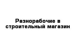 Разнорабочие в строительный магазин 